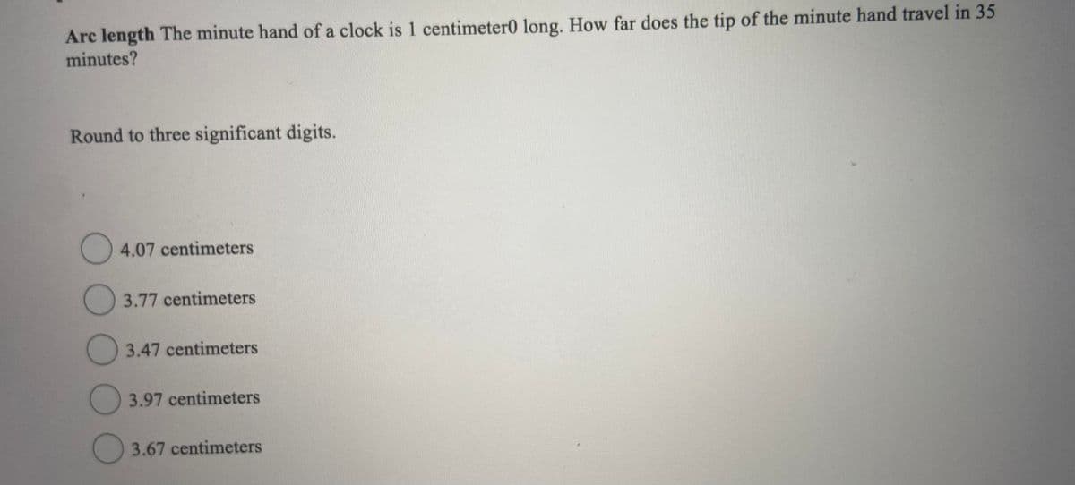 Arc length The minute hand of a clock is 1 centimeter0 long. How far does the tip of the minute hand travel in 35
minutes?
Round to three significant digits.
O 4.07 centimeters
3.77 centimeters
3.47 centimeters
3.97 centimeters
3.67 centimeters
