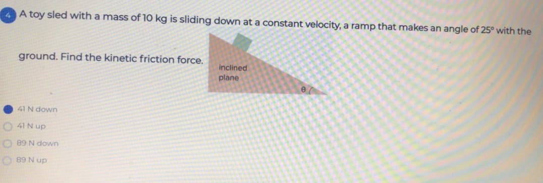 A toy sled with a mass of 10 kg is sliding down ata constant velocity, a ramp that makes an angle of 25° with the
ground. Find the kinetic friction force.
inclined
plane
41 N down
O 41N up
O 89 N down
O 89 N up
