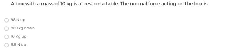 A box with a mass of 10 kg is at rest on a table. The normal force acting on the box is
98 N up
989 kg down
10 Kg up
9.8 N up
