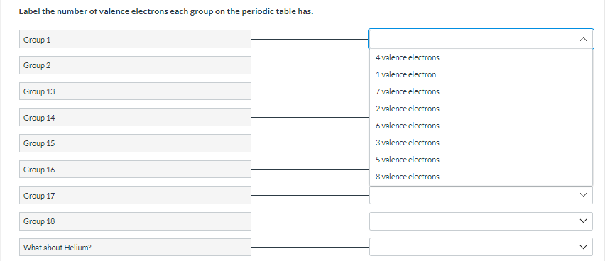 Label the number of valence electrons each group on the periodic table has.
Group 1
|
4 valence electrons
Group 2
1 valence electron
Group 13
7 valence electrons
2 valence electrons
Group 14
6 valence electrons
3 valence electrons
5 valence electrons
Group 15
Group 16
8 valence electrons
Group 17
Group 18
What about Helium?
>
>
