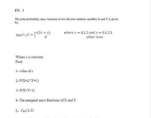 EX. I
The joint probability mass function of two discrete random variables X and Y is given
by:
Par(x,y) = (c(2x + y).
where x = 0,1,2 and y = 0,1.2,3
other wise
Where e is constant.
Find:
1- value of c
2- P(X=20Y=1)
3- P(X+Y<4)
4- The marginal mass functions of X and Y.
5. Fxr(1,2)
