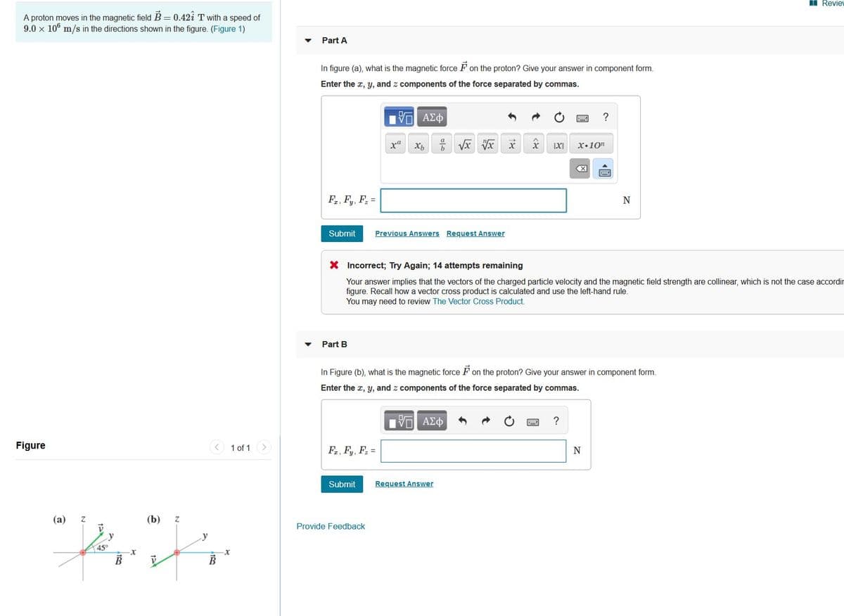 I Revie
A proton moves in the magnetic field B = 0.42i T with a speed of
9.0 x 106 m/s in the directions shown in the figure. (Figure 1)
Part A
In figure (a), what is the magnetic force F on the proton? Give your answer in component form.
Enter the r, y, and z components of the force separated by commas.
Πν ΑΣφ
x•10"
F., F, F =
Submit
Previous Answers Request Answer
X Incorrect; Try Again; 14 attempts remaining
Your answer implies that the vectors of the charged particle velocity and the magnetic field strength are collinear, which is not the case accordir
figure. Recall how a vector cross product is calculated and use the left-hand rule.
You may need to review The Vector Cross Product.
Part B
In Figure (b), what is the magnetic force F on the proton? Give your answer in component form.
Enter the r, y, and z components of the force separated by commas.
?
Figure
1 of 1 >
Fa, Fy, F, =
N
Submit
Request Answer
(a)
(b)
Provide Feedback
y
y
45°
國
18
