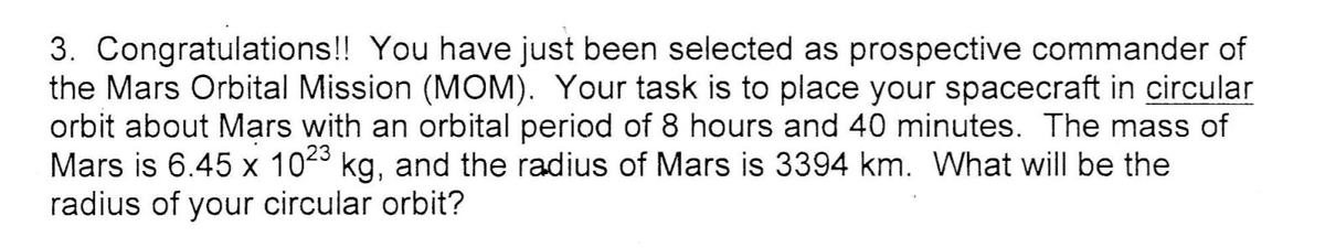 3. Congratulations!! You have just been selected as prospective commander of
the Mars Orbital Mission (MOM). Your task is to place your spacecraft in circular
orbit about Mars with an orbital period of 8 hours and 40 minutes. The mass of
Mars is 6.45 x 1023 kg, and the radius of Mars is 3394 km. What will be the
radius of your circular orbit?
