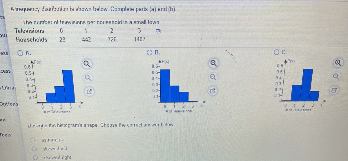 A frequency distribution is shown below. Complete parts (a) and (b).
ts
The number of televisions per household in a small town
Televisions
pur
Households
2
3
28
442
726
1407
O A.
OB.
C.
ess
AP(x)
0.6-
0.5-
0 4-
AP(X)
0.6-
0.5-
0.4-
AP(X)
0.6-
0.5-
0.4-
0.3-
0.2-
0.1-
cess
03-
0.3-
0.2-
Librai
0.2-
0.1-
0.1-
Options
= of Televisions
# of Televisions
= of Televisions
ons
Describe the histogram's shape. Choose the correct answer below.
Tools
O symmetric
skewed left
skewed right
O O O
