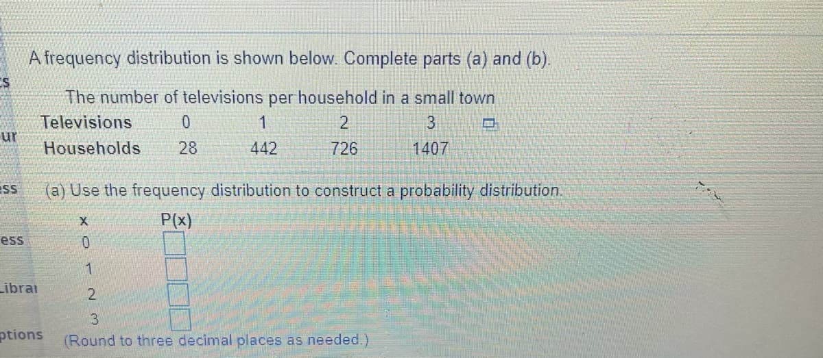 A frequency distribution is shown below. Complete parts (a) and (b).
ES
The number of televisions per household in a small town
1.
Televisions
ur
Households
28
442
726
1407
sS
(a) Use the frequency distribution to construct a probability distribution.
P(x)
ess
1
Librai
ptions
(Round to three decimal places as needed.)
