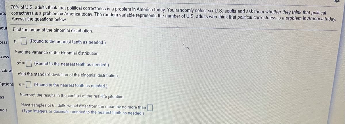 76% of U.S. adults think that political correctness is a problem in America today. You randomly select six U.S. adults and ask them whether they think that political
nts correctness is a problem in America today. The random variable represents the number of U.S. adults who think that political correctness is a problem in America today.
Answer the questions below.
sour
Find the mean of the binomial distribution.
Eess
(Round to the nearest tenth as needed.)
Find the variance of the binomial distribution
ccess
o = | (Round to the nearest tenth as needed.)
Librai
Find the standard deviation of the binomial distribution.
Options 6=
(Round to the nearest tenth as needed.)
Interpret the results in the context of the real-life situation.
ns
Most samples of 6 adults would differ from the mean by no more than
(Type integers or decimals rounded to the nearest tenth as needed.)
ools
