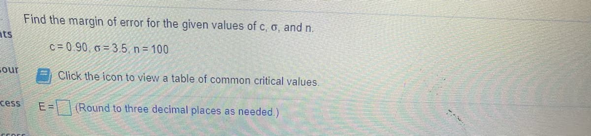 Find the margin of error for the given values of c, o, and n.
nts
c= 0 90, o = 3.5, n = 100
Cour
Click the icon to view a table of common critical values.
cess
E3\ |(Round to three decimal places as needed.)
