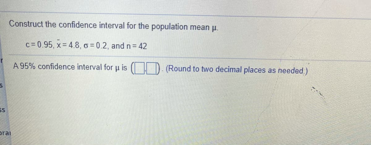 Construct the confidence interval for the population mean p.
c = 0.95, x= 4.8, o = 0.2, and n= 42
A 95% confidence interval for u is
(Round to two decimal places as needed.)
SS
prai
