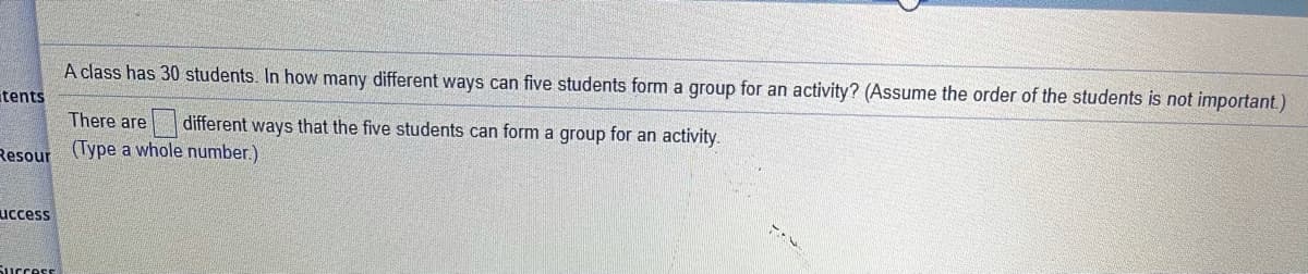 A class has 30 students. In how many different ways can five students form a group for an activity? (Assume the order of the students is not important.)
tents
There are
| different ways that the five students can form a group for an activity.
Resour
(Type a whole number.)
uccess
