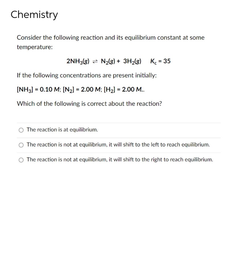 Chemistry
Consider the following reaction and its equilibrium constant at some
temperature:
2NH3(g) = N2g) + 3H2(g)
K = 35
If the following concentrations are present initially:
[NH3] = 0.10 M; [N2] = 2.00 M; [H2] = 2.00 M..
Which of the following is correct about the reaction?
The reaction is at equilibrium.
O The reaction is not at equilibrium, it will shift to the left to reach equilibrium.
O The reaction is not at equilibrium, it will shift to the right to reach equilibrium.
