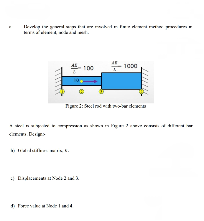 a.
Develop the general steps that are involved in finite element method procedures in
terms of element, node and mesh.
AE
АБ
L
1000
100
L
10
Figure 2: Steel rod with two-bar elements
A steel is subjected to compression as shown in Figure 2 above consists of different bar
elements. Design:-
b) Global stiffness matrix, K.
c) Displacements at Node 2 and 3.
d) Force value at Node 1 and 4.