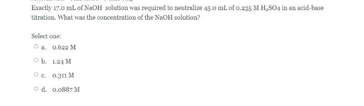 Exactly 17.0 mL of NaOH solution was required to neutralize 45.o mL of o.235 M H,SO4 in an acid-base
titration. What was the concentration of the NaOH solution?
Select one:
О а. 0.622 М
оъ. 1.24 М
Ос. 0.311 М
O d. 0.0887 M
