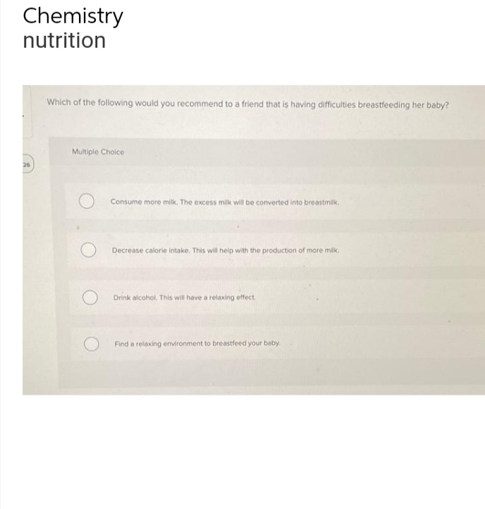 Chemistry
nutrition
Which of the following would you recommend to a friend that is having difficulties breastfeeding her baby?
Multiple Choce
26
Consume more milk. The excess milk will be converted into breastmilk.
Decrease calorie intake. This will help with the production of more milk.
Drink alcohol. This will have a relaxing effect.
Find a relaxing environment to breastfeed your baby.
