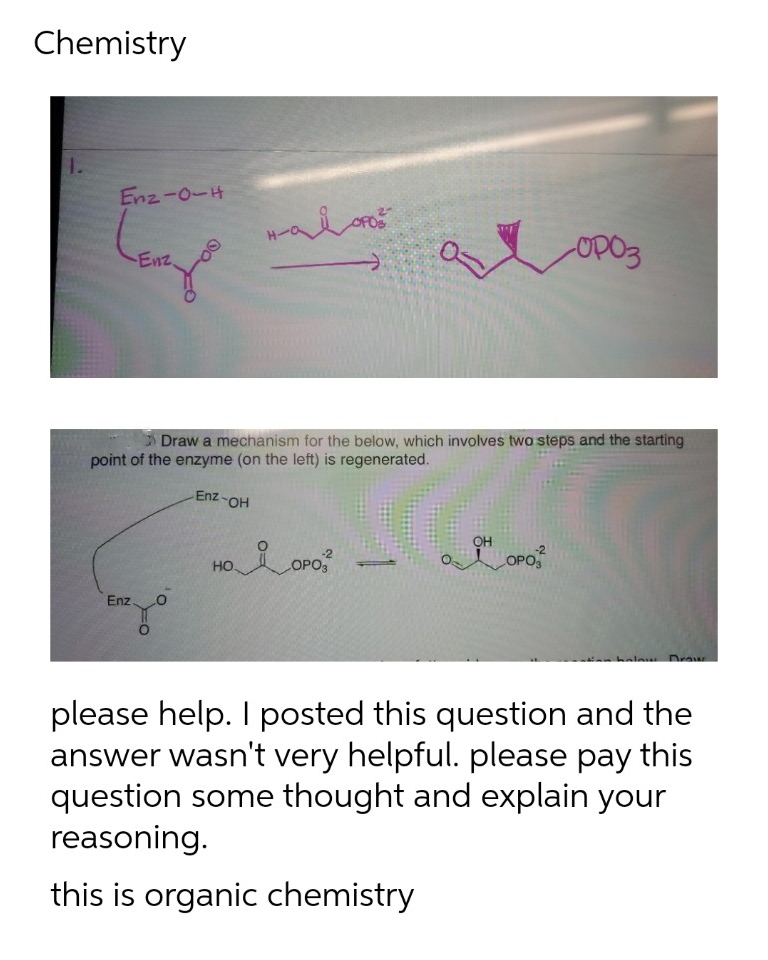 Chemistry
Enz-0-H
Enz.
Draw a mechanism for the below, which involves two steps and the starting
point of the enzyme (on the left) is regenerated.
HO-Zu3
OH
HO
-2
COPO
OPO
Enz
please help. I posted this question and the
answer wasn't very helpful. please pay this
question some thought and explain your
reasoning.
this is organic chemistry
