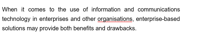 When it comes to the use of information and communications
technology in enterprises and other organisations, enterprise-based
solutions may provide both benefits and drawbacks.