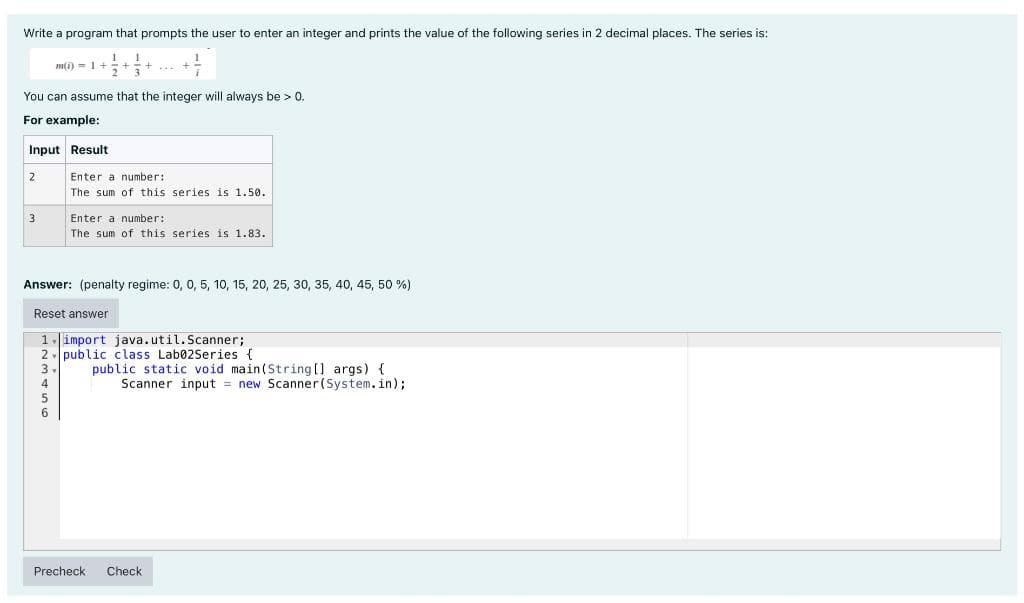 Write a program that prompts the user to enter an integer and prints the value of the following series in 2 decimal places. The series is:
You can assume that the integer will always be > 0.
For example:
Input Result
2
m(i) 1+
3
4
5
Enter a number:
The sum of this series is 1.50.
Enter a number:
The sum of this series is 1.83.
Answer: (penalty regime: 0, 0, 5, 10, 15, 20, 25, 30, 35, 40, 45, 50 %)
Reset answer
1 import java.util.Scanner;
2 public class Lab02Series {
3
public static void main(String[] args) {
Scanner input = new Scanner(System.in);
Precheck Check