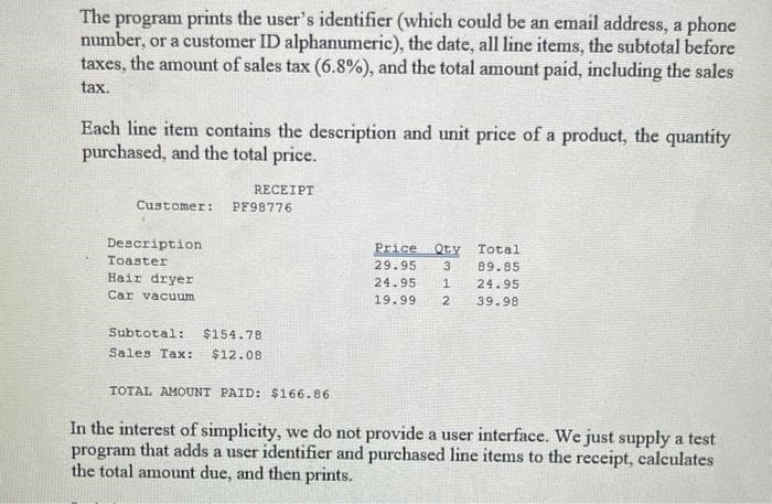 The program prints the user's identifier (which could be an email address, a phone
number, or a customer ID alphanumeric), the date, all line items, the subtotal before
taxes, the amount of sales tax (6.8%), and the total amount paid, including the sales
tax.
Each line item contains the description and unit price of a product, the quantity
purchased, and the total price.
RECEIPT
Customer: PF98776
Description
Toaster
Hair dryer
Car vacuum
Subtotal: $154.78
Sales Tax: $12.08
Price Qty Total
29.95 3 89.85
24.95 1 24.95
19.99 2 39.98
TOTAL AMOUNT PAID: $166.86
In the interest of simplicity, we do not provide a user interface. We just supply a test
program that adds a user identifier and purchased line items to the receipt, calculates
the total amount due, and then prints.