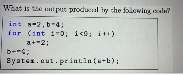 What is the output produced by the following code?
int a=2, b=4;
for (int i=0; i<9; i++)
a += 2;
b+=4;
System.out.println (a+b);