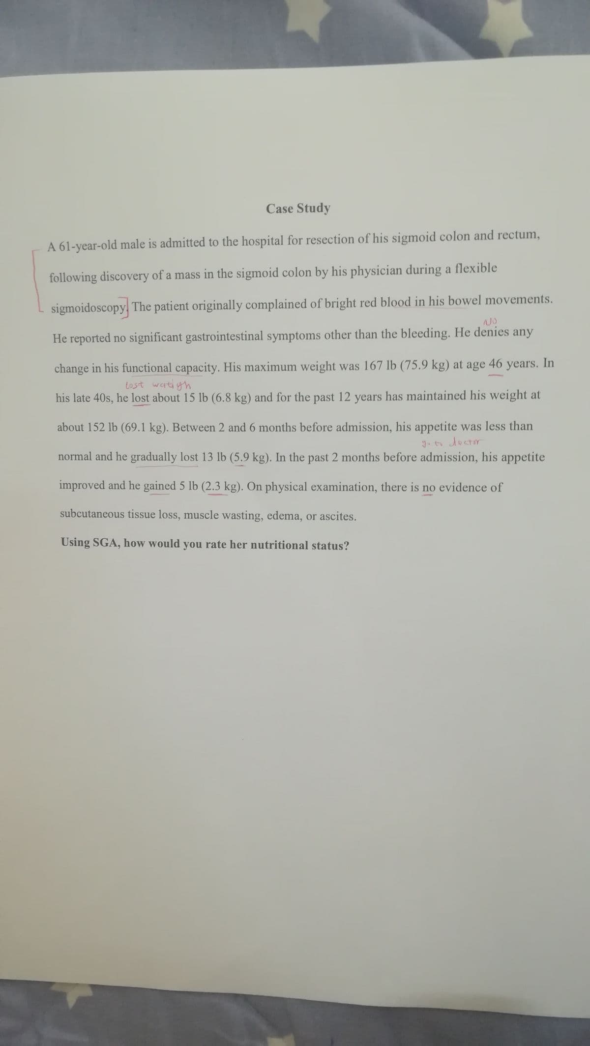 Case Study
A 61-year-old male is admitted to the hospital for resection of his sigmoid colon and rectum,
following discovery of a mass in the sigmoid colon by his physician during a flexible
sigmoidoscopy, The patient originally complained of bright red blood in his bowel movements.
NO
He reported no significant gastrointestinal symptoms other than the bleeding. He denies any
change in his functional capacity. His maximum weight was 167 lb (75.9 kg) at age 46 years. In
tost watigh
his late 40s, he lost about 15 lb (6.8 kg) and for the past 12 years has maintained his weight at
about 152 lb (69.1 kg). Between 2 and 6 months before admission, his appetite was less than
normal and he gradually lost 13 lb (5.9 kg). In the past 2 months before admission, his appetite
improved and he gained 5 lb (2.3 kg). On physical examination, there is no evidence of
subcutaneous tissue loss, muscle wasting, edema, or ascites.
Úsing SGA, how would you rate her nutritional status?
