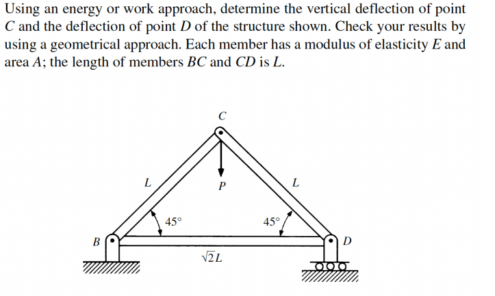 Using an energy or work approach, determine the vertical deflection of point
C and the deflection of point D of the structure shown. Check your results by
using a geometrical approach. Each member has a modulus of elasticity E and
area A; the length of members BC and CD is L.
C
L
P
L
45°
45°
B
D
V2L
