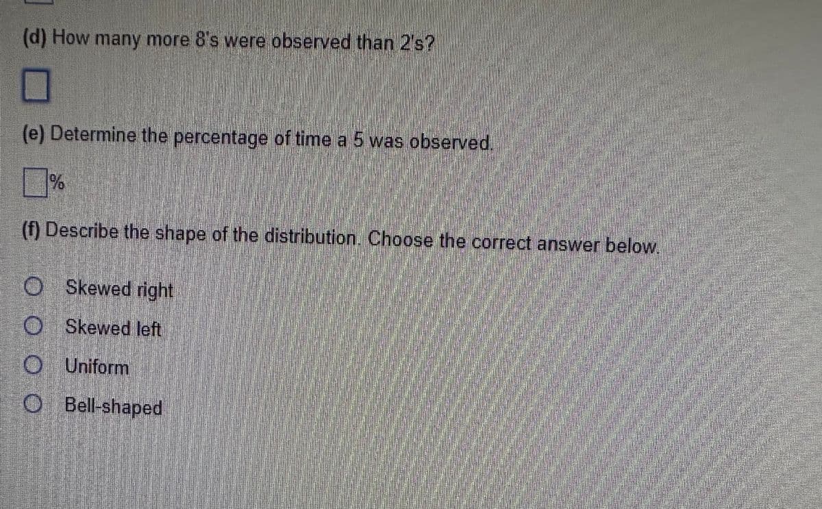 (d) How many more 8's were observed than 2's?
I
(e) Determine the percentage of time a 5 was observed.
%
(f) Describe the shape of the distribution. Choose the correct answer below.
O Skewed right
Skewed left
Uniform
0 0
O Bell-shaped