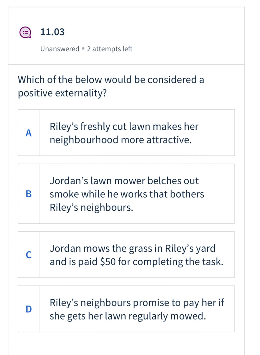 11.03
Unanswered • 2 attempts left
Which of the below would be considered a
positive externality?
Riley's freshly cut lawn makes her
A
neighbourhood more attractive.
Jordan's lawn mower belches out
B
smoke while he works that bothers
Riley's neighbours.
Jordan mows the grass in Riley's yard
and is paid $50 for completing the task.
Riley's neighbours promise to pay her if
D
she gets her lawn regularly mowed.
