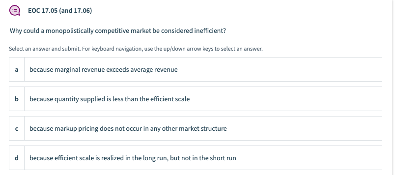 EOC 17.05 (and 17.06)
Why could a monopolistically competitive market be considered inefficient?
Select an answer and submit. For keyboard navigation, use the up/down arrow keys to select an answer.
a
because marginal revenue exceeds average revenue
b
because quantity supplied is less than the efficient scale
because markup pricing does not occur in any other market structure
d
because efficient scale is realized in the long run, but not in the short run
