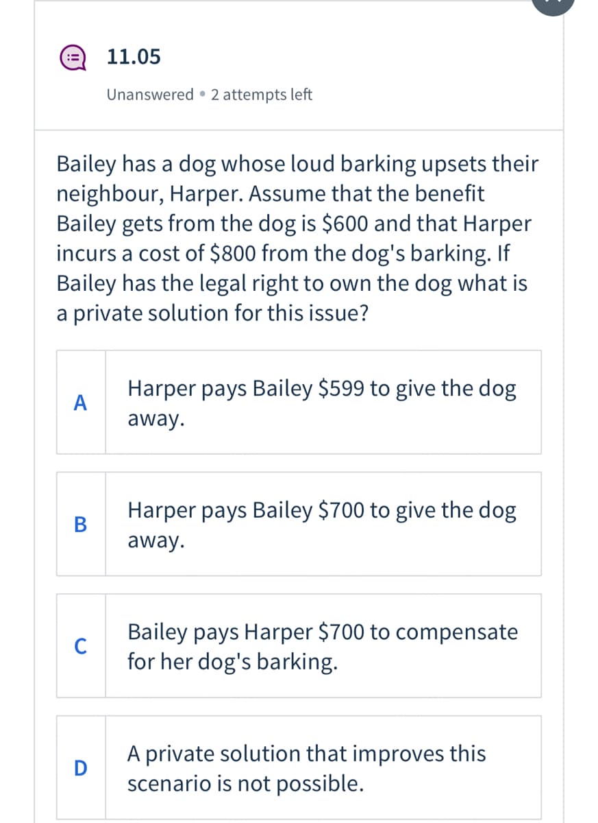 11.05
Unanswered • 2 attempts left
Bailey has a dog whose loud barking upsets their
neighbour, Harper. Assume that the benefit
Bailey gets from the dog is $600 and that Harper
incurs a cost of $800 from the dog's barking. If
Bailey has the legal right to own the dog what is
a private solution for this issue?
Harper pays Bailey $599 to give the dog
A
away.
Harper pays Bailey $700 to give the dog
В
away.
Bailey pays Harper $700 to compensate
C
for her dog's barking.
A private solution that improves this
scenario is not possible.
