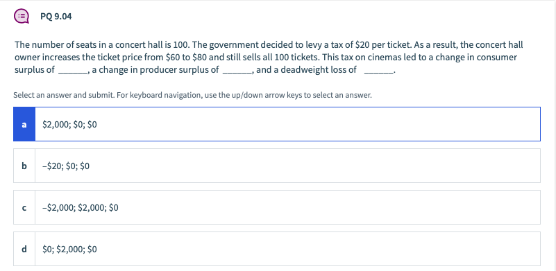 PQ 9.04
The number of seats in a concert hall is 100. The government decided to levy a tax of $20 per ticket. As a result, the concert hall
owner increases the ticket price from $60 to $80 and still sells all 100 tickets. This tax on cinemas led to a change in consumer
surplus of
a change in producer surplus of ,
and a deadweight loss of
Select an answer and submit. For keyboard navigation, use the up/down arrow keys to select an answer.
$2,000; $0; $0
-$20; $0; $0
-$2,000; $2,000; $o
$0; $2,000; $0
