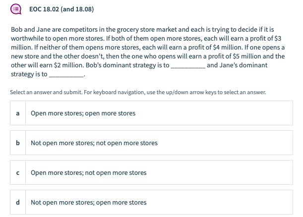 ЕОC 18.02 (and 18.08)
Bob and Jane are competitors in the grocery store market and each is trying to decide if it is
worthwhile to open more stores. If both of them open more stores, each will earn a profit of $3
million. If neither of them opens more stores, each will earn a profit of $4 million. If one opens a
new store and the other doesn't, then the one who opens will earn a profit of $5 million and the
other will earn $2 million. Bob's dominant strategy is to
strategy is to
and Jane's dominant
Select an answer and submit. For keyboard navigation, use the up/down arrow keys to select an answer.
a
Open more stores; open more stores
Not open more stores; not open more stores
Open more stores; not open more stores
d
Not open more stores; open more stores
