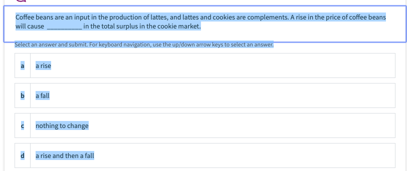 Coffee beans are an input in the production of lattes, and lattes and cookies are complements. A rise in the price of coffee beans
will cause
in the total surplus in the cookie market.
Select an answer and submit. For keyboard navigation, use the up/down arrow keys to select an answer.
a rise
a fall
c nothing to change
a rise and then a fall
