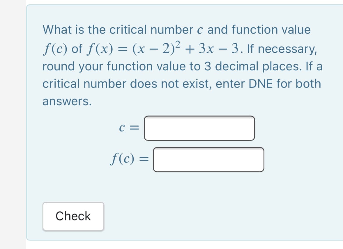 What is the critical number c and function value
f(c) of f(x) = (x – 2)² + 3x – 3. If necessary,
round your function value to 3 decimal places. If a
-
critical number does not exist, enter DNE for both
answers.
C =
f(c :
Check
