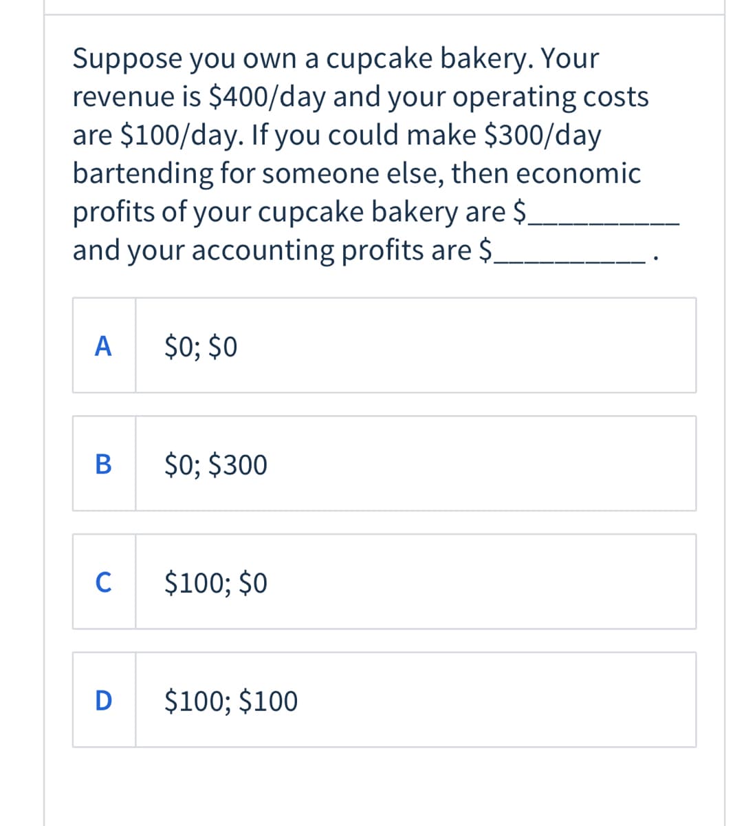 Suppose you own a cupcake bakery. Your
revenue is $400/day and your operating costs
are $100/day. If you could make $300/day
bartending for someone else, then economic
profits of your cupcake bakery are $.
and your accounting profits are $.
A
$0; $0
В
$0; $300
C
$100; $0
$100; $100
