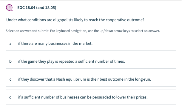 EOC 18.04 (and 18.05)
Under what conditions are oligopolists likely to reach the cooperative outcome?
Select an answer and submit. For keyboard navigation, use the up/down arrow keys to select an answer.
a if there are many businesses in the market.
b
if the game they play is repeated a sufficient number of times.
if they discover that a Nash equilibrium is their best outcome in the long-run.
d
if a sufficient number of businesses can be persuaded to lower their prices.
