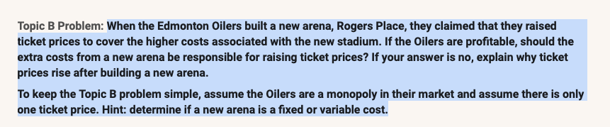 Topic B Problem: When the Edmonton Oilers built a new arena, Rogers Place, they claimed that they raised
ticket prices to cover the higher costs associated with the new stadium. If the Oilers are profitable, should the
extra costs from a new arena be responsible for raising ticket prices? If your answer is no, explain why ticket
prices rise after building a new arena.
To keep the Topic B problem simple, assume the Oilers are a monopoly in their market and assume there is only
one ticket price. Hint: determine if a new arena is a fixed or variable cost.
