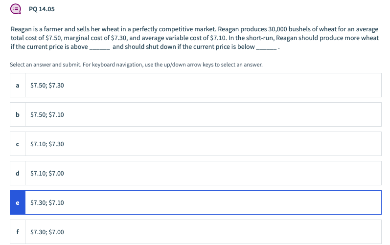 PQ 14.05
Reagan is a farmer and sells her wheat in a perfectly competitive market. Reagan produces 30,000 bushels of wheat for an average
total cost of $7.50, marginal cost of $7.30, and average variable cost of $7.10. In the short-run, Reagan should produce more wheat
if the current price is above,
and should shut down if the current price is below
Select an answer and submit. For keyboard navigation, use the up/down arrow keys to select an answer.
a
$7.50; $7.30
$7.50; $7.10
$7.10; $7.30
$7.10; $7.00
e
$7.30; $7.10
f
$7.30; $7.00
