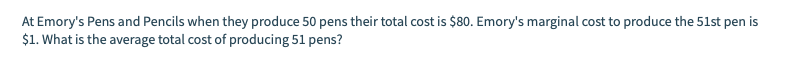 At Emory's Pens and Pencils when they produce 50 pens their total cost is $80. Emory's marginal cost to produce the 51st pen is
$1. What is the average total cost of producing 51 pens?
