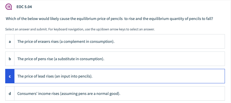 EOC 5.04
Which of the below would likely cause the equilibrium price of pencils to rise and the equilibrium quantity of pencils to fall?
Select an answer and submit. For keyboard navigation, use the up/down arrow keys to select an answer.
a The price of erasers rises (a complement in consumption).
b The price of pens rise (a substitute in consumption).
The price of lead rises (an input into pencils).
d
Consumers' income rises (assuming pens are a normal good).
