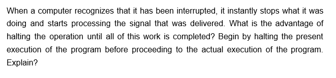 When a computer recognizes that it has been interrupted, it instantly stops what it was
doing and starts processing the signal that was delivered. What is the advantage of
halting the operation until all of this work is completed? Begin by halting the present
execution of the program before proceeding to the actual execution of the program.
Explain?