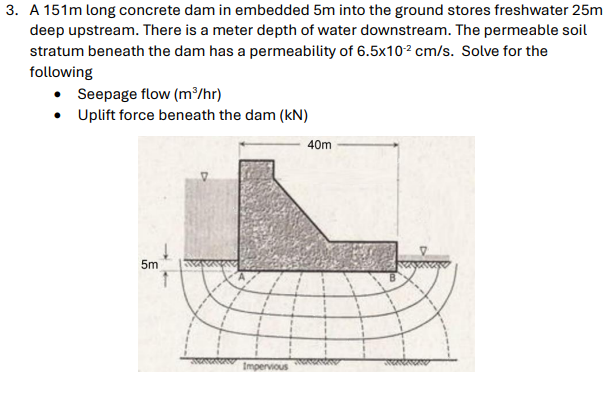 3. A 151m long concrete dam in embedded 5m into the ground stores freshwater 25m
deep upstream. There is a meter depth of water downstream. The permeable soil
stratum beneath the dam has a permeability of 6.5x10² cm/s. Solve for the
following
Seepage flow (m³/hr)
• Uplift force beneath the dam (kN)
5m
Impervious
40m