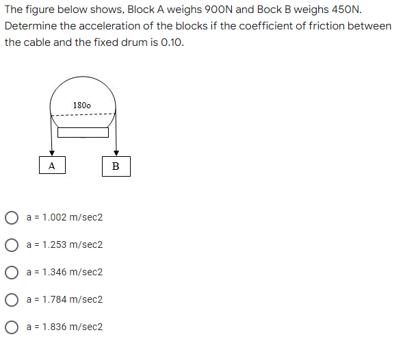 The figure below shows, Block A weighs 900N and Bock B weighs 450N.
Determine the acceleration of the blocks if the coefficient of friction between
the cable and the fixed drum is 0.10.
1800
A
a = 1.002 m/sec2
a = 1.253 m/sec2
a = 1.346 m/sec2
O a = 1.784 m/sec2
O a = 1.836 m/sec2
B