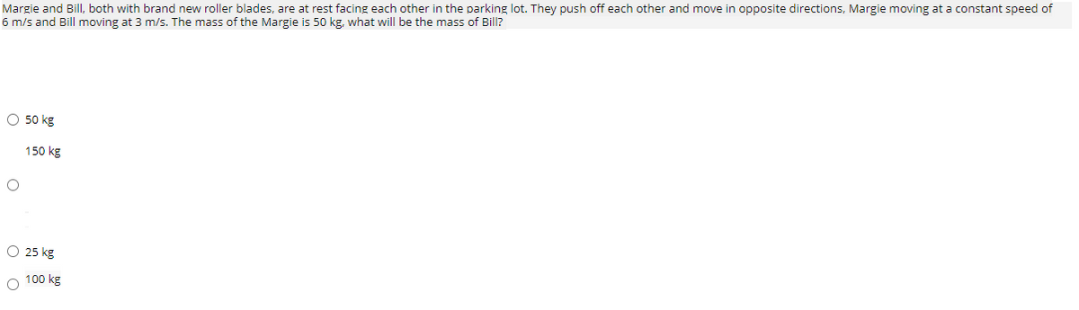 Margie and Bill, both with brand new roller blades, are at rest facing each other in the parking lot. They push off each other and move in opposite directions, Margie moving at a constant speed of
6 m/s and Bill moving at 3 m/s. The mass of the Margie is 50 kg, what will be the mass of Bill?
O 50 kg
150 kg
O 25 kg
O 100 kg
