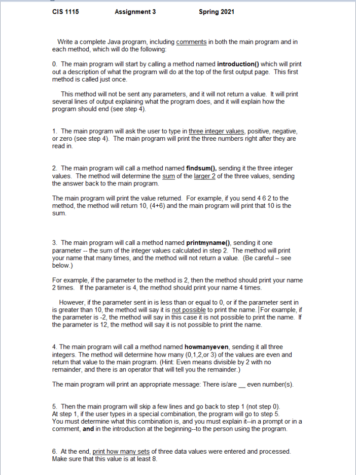 CIS 1115
Assignment 3
Spring 2021
Write a complete Java program, including comments in both the main program and in
each method, which will do the following:
0. The main program will start by calling a method named introduction() which will print
out a description of what the program will do at the top of the first output page. This first
method is called just once.
This method will not be sent any parameters, and it will not return a value. It will print
several lines of output explaining what the program does, and it will explain how the
program should end (see step 4).
1. The main program will ask the user to type in three integer values, positive, negative,
or zero (see step 4). The main program will print the three numbers right after they are
read in.
2. The main program will call a method named findsum(), sending it the three integer
values. The method will determine the sum of the larger 2 of the three values, sending
the answer back to the main program.
The main program will print the value returned. For example, if you send 4 6 2 to the
method, the method will return 10, (4+6) and the main program will print that 10 is the
sum.
3. The main program will call a method named printmyname(), sending it one
parameter - the sum of the integer values calculated in step 2. The method will print
your name that many times, and the method will not return a value. (Be careful - see
below.)
For example, if the parameter to the method is 2, then the method should print your name
2 times. if the parameter is 4, the method should print your name 4 times.
However, if the parameter sent in is less than or equal to 0, or if the parameter sent in
is greater than 10, the method will say it is not possible to print the name. |For example, if
the parameter is -2, the method will say in this case it is not possible to print the name. If
the parameter is 12, the method will say it is not possible to print the name.
4. The main program will call a method named howmanyeven, sending it all three
integers. The method will determine how many (0,1,2,0or 3) of the values are even and
return that value to the main program. (Hint: Even means divisible by 2 with no
remainder, and there is an operator that will tell you the remainder.)
The main program will print an appropriate message: There is/are_ even number(s).
5. Then the main program will skip a few lines and go back to step 1 (not step 0).
At step 1, if the user types in a special combination, the program will go to step 5.
You must determine what this combination is, and you must explain it-in a prompt or in a
comment, and in the introduction at the beginning-to the person using the program.
6. At the end, print how many sets of three data values were entered and processed.
Make sure that this value is at least 8.
