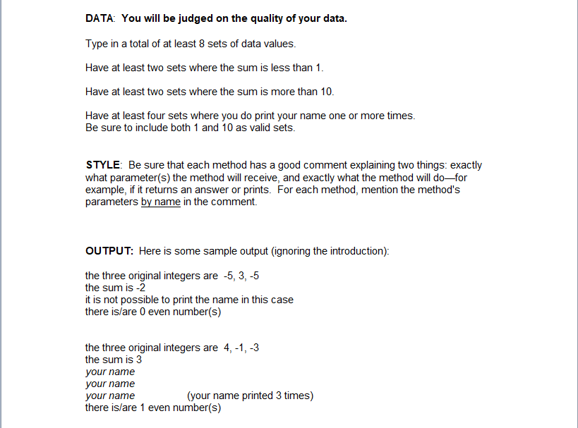 DATA: You will be judged on the quality of your data.
Type in a total of at least 8 sets of data values.
Have at least two sets where the sum is less than 1.
Have at least two sets where the sum is more than 10.
Have at least four sets where you do print your name one or more times.
Be sure to include both 1 and 10 as valid sets.
STYLE: Be sure that each method has a good comment explaining two things: exactly
what parameter(s) the method will receive, and exactly what the method will do–for
example, if it returns an answer or prints. For each method, mention the method's
parameters by name in the comment.
OUTPUT: Here is some sample output (ignoring the introduction):
the three original integers are -5, 3, -5
the sum is -2
it is not possible to print the name in this case
there is/are 0 even number(s)
the three original integers are 4, -1, -3
the sum is 3
your name
your name
(your name printed 3 times)
your name
there is/are 1 even number(s)
