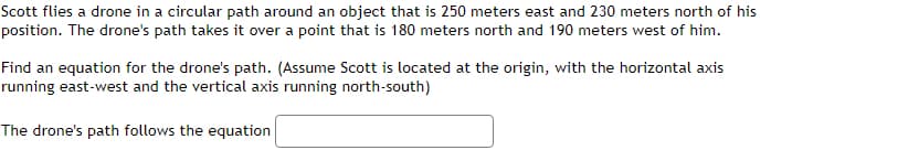 Scott flies a drone in a circular path around an object that is 250 meters east and 230 meters north of his
position. The drone's path takes it over a point that is 180 meters north and 190 meters west of him.
Find an equation for the drone's path. (Assume Scott is located at the origin, with the horizontal axis
running east-west and the vertical axis running north-south)
The drone's path follows the equation
