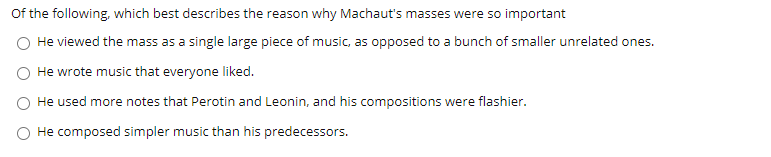 Of the following, which best describes the reason why Machaut's masses were so important
He viewed the mass as a single large piece of music, as opposed to a bunch of smaller unrelated ones.
He wrote music that everyone liked.
O He used more notes that Perotin and Leonin, and his compositions were flashier.
He composed simpler music than his predecessors.
