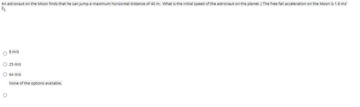 An astronaut on the Moon finds that he can jump a maximum horizontal distance of 40 m. What is the initial speed of the astronaut on the planet. ( The free-fall acceleration on the Moon is 1.6 ms
2).
O 8 m/s
O 25 m/s
O 64 m/s
None of the options available.
