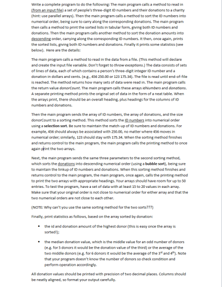 Write a complete program to do the following: The main program calls a method to read in
(from an input file) a set of people's three-digit ID numbers and their donations to a charity
(hint: use parallel arrays). Then the main program calls a method to sort the ID numbers into
numerical order, being sure to carry along the corresponding donations. The main program
then calls a method to print the sorted lists in tabular form, giving both ID numbers and
donations. Then the main program calls another method to sort the donation amounts into
descending order, carrying along the corresponding ID numbers. It then, once again, prints
the sorted lists, giving both ID numbers and donations. Finally it prints some statistics (see
below). Here are the details:
The main program calls a method to read in the data from a file. (This method will declare
and create the input file variable. Don't forget to throw exceptions.) The data consists of sets
of lines of data, each of which contains a person's three-digit integer ID number and a
donation in dollars and cents. (e.g., 456 250.00 or 123 175.34). The file is read until end-of-file
is reached. The method returns how many sets of data were read in. The main program calls
the returm value donorCount. The main program calls these arrays idvumbers and donations.
A separate printing method prints the original set of data in the form of a neat table. When
the arrays print, there should be an overall heading, plus headings for the columns of ID
numbers and donations.
Then the main program sends the array of ID numbers, the array of donations, and the size
donorCount to a sorting method. This method sorts the ID numbers into numerical order
using a selection sort. Be sure to maintain the match-up of ID numbers and donations. For
example, 456 should always be associated with 250.00, no matter where 456 moves in
numerical order; similarly, 123 should stay with 175.34. When the sorting method finishes
and returns control to the main program, the main program calls the printing method to once
again print the two arrays.
Next, the main program sends the same three parameters to the second sorting method,
which sorts the donstions into descending numerical order (using a bubble sort), being sure
to maintain the linkup of ID numbers and donations. When this sorting method finishes and
returns control to the main program, the main program, once again, calls the printing method
to print the two arrays with appropriate headings. Your arrays should have room for up to 50
entries. To test the program, have a set of data with at least 15 to 20 values in each array.
Make sure that your original order is not close to numerical order for either array and that the
two numerical orders are not close to each other.
(NOTE: Why can't you use the same sorting method for the two sorts???)
Finally, print statistics as follows, based on the array sorted by donation:
• the id and donation amount of the highest donor (this is easy once the array is
sorted!);
• the median donation value, which is the middle value for an odd number af donors
(e.g. for 5 donors it would be the donation value of the third) or the average of the
two middle donors (e.g. for 6 donors it would be the average of the 3" and 4"). Note
that your program doesn't know the number of donors so check condition and
perform operation accordingly.
All donation values should be printed with precision of two decimal places. Columns should
be neatly aligned, so format your output carefully.
