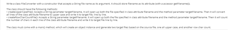 Write a class FileConverter with a constructor that accepts a String file name as its argument. It should store filename as its attribute (with a accessor getFilename().
The class should have the following methods:
• createUpperCaseFile(): Accepts a String parameter targetFilename. It will open up both the file specified in class attribute filename and the method parameter targetFilename. Then it will convert
all lines of the class attribute filename to upper case and write it to target file, line by line.
• createRowCharCountFile(): Accepts a String parameter targetFilename. It will open up both the file specified in class attribute filename and the method parameter targetFilename. Then it will count
the number of chars in each line of the class attribute filename and write it to target file line by line.
The class must come with a main() method, which will create an object instance and generate two target files based on the source file, one all upper case, and another row char count.
