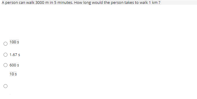 A person can walk 3000 m in 5 minutes. How long would the person takes to walk 1 km ?
100 s
1.67 s
600 s
10 s
